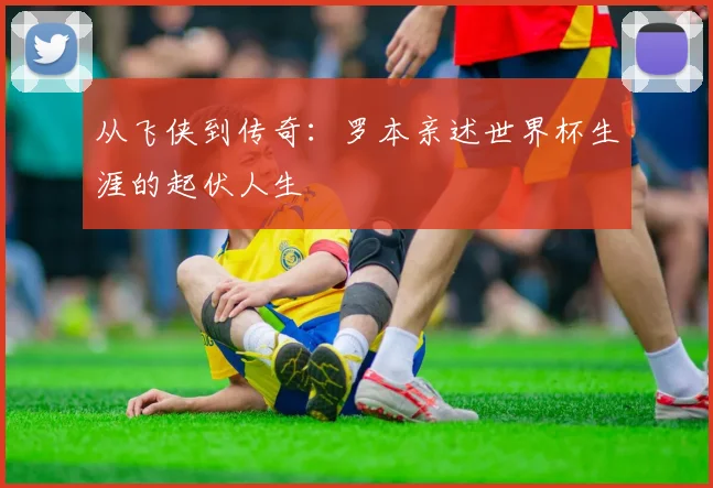 从飞侠到传奇:罗本亲述世界杯生涯的起伏人生