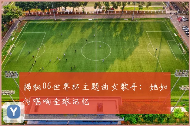 揭秘06世界杯主题曲女歌手：她如何唱响全球记忆
