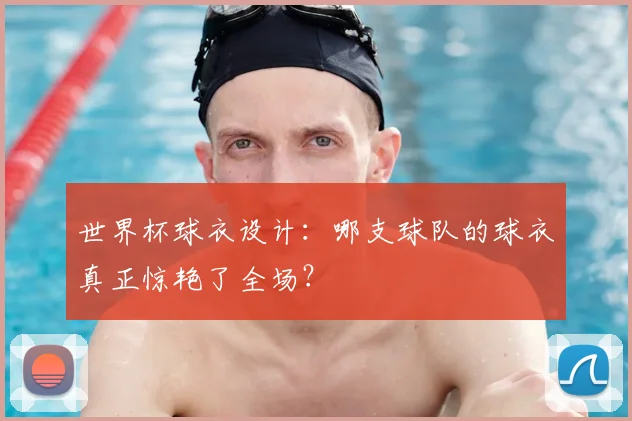 世界杯球衣设计:哪支球队的球衣真正惊艳了全场?