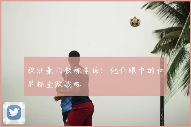 欧洲豪门教练专访:他们眼中的世界杯全欧战略
