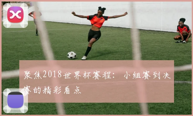 聚焦2018世界杯赛程:小组赛到决赛的精彩看点