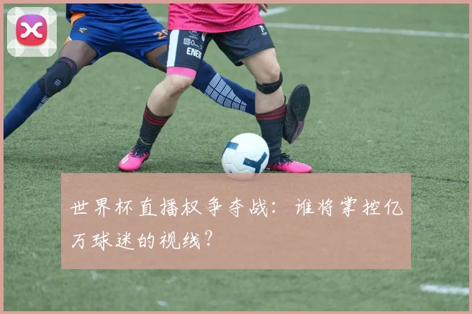 世界杯直播权争夺战：谁将掌控亿万球迷的视线？