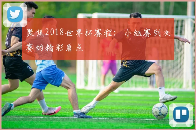 聚焦2018世界杯赛程:小组赛到决赛的精彩看点